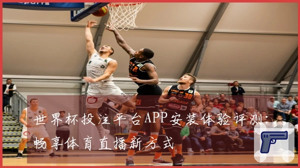 世界杯投注平台APP安装体验评测：畅享体育直播新方式