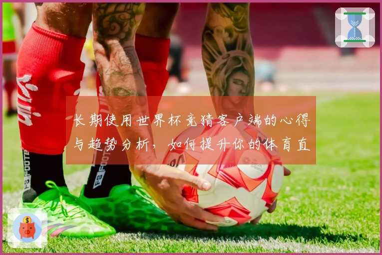 长期使用世界杯竞猜客户端的心得与趋势分析，如何提升你的体育直播体验