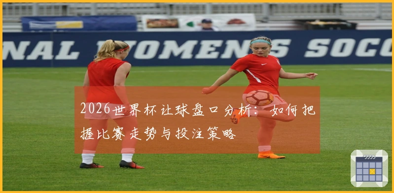 2026世界杯让球盘口分析：如何把握比赛走势与投注策略