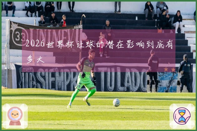 2026世界杯让球的潜在影响到底有多大