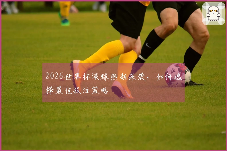 2026世界杯滚球热潮来袭，如何选择最佳投注策略